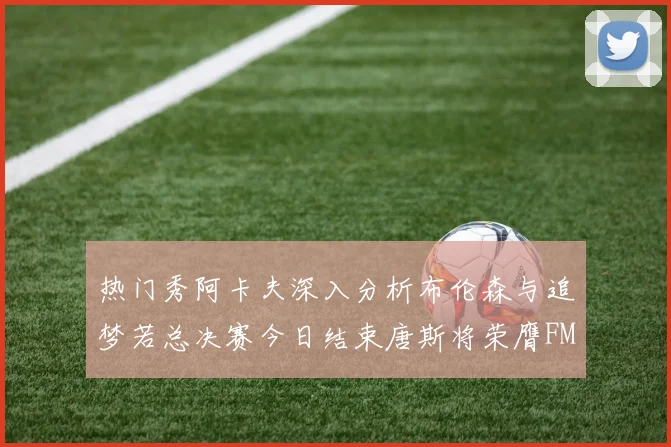 热门秀阿卡夫深入分析布伦森与追梦若总决赛今日结束唐斯将荣膺FMVP