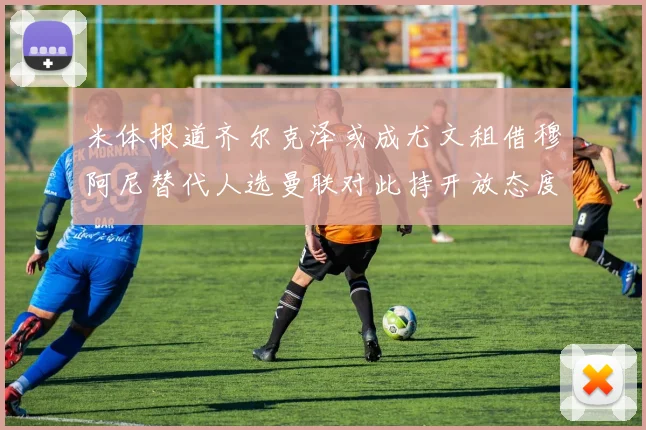 米体报道齐尔克泽或成尤文租借穆阿尼替代人选曼联对此持开放态度