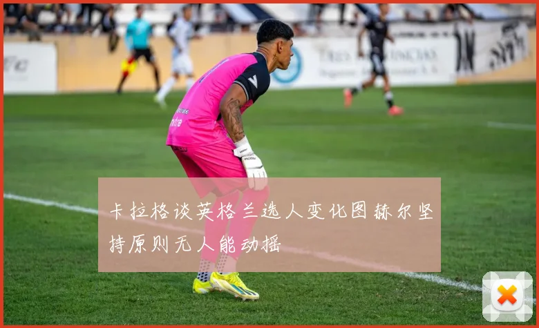 卡拉格谈英格兰选人变化图赫尔坚持原则无人能动摇