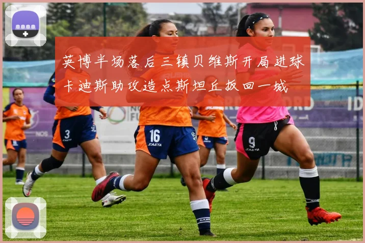 英博半场落后三镇贝维斯开局进球卡迪斯助攻造点斯坦丘扳回一城