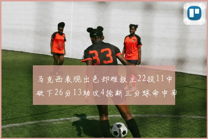 马克西表现出色却难救主22投11中砍下26分13助攻4抢断三分球命中率低迷