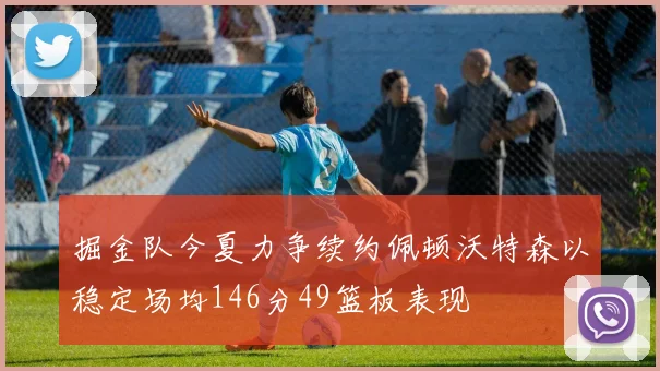 掘金队今夏力争续约佩顿沃特森以稳定场均146分49篮板表现