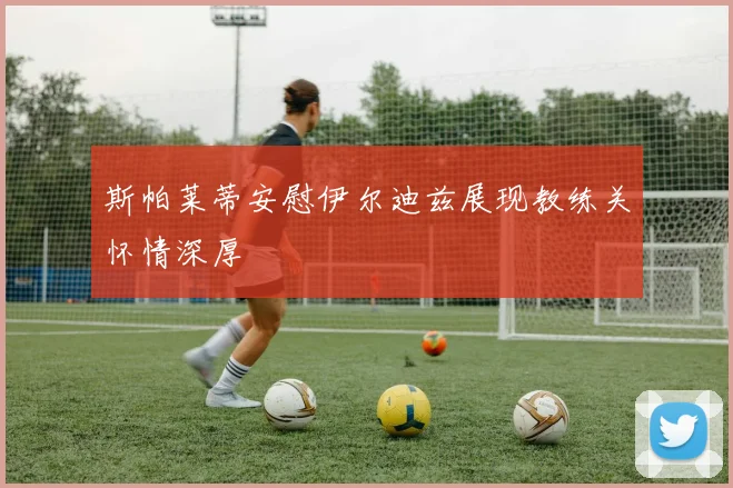 斯帕莱蒂安慰伊尔迪兹展现教练关怀情深厚