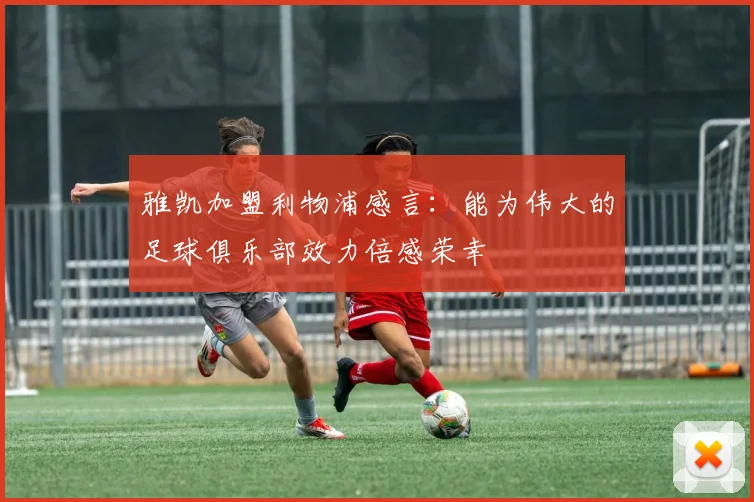 雅凯加盟利物浦感言：能为伟大的足球俱乐部效力倍感荣幸
