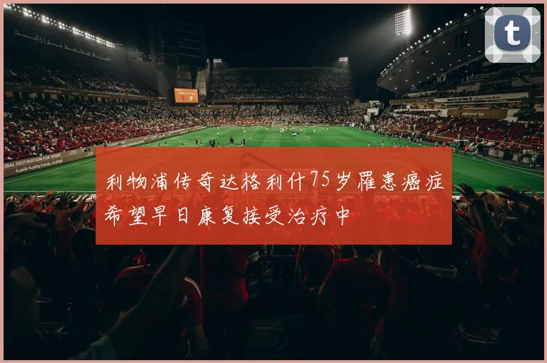 利物浦传奇达格利什75岁罹患癌症希望早日康复接受治疗中