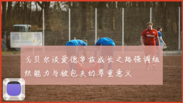 戈贝尔谈爱德华兹成长之路强调组织能力与被包夹的尊重意义