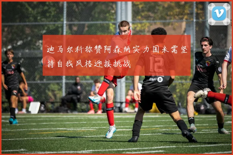 迪马尔科称赞阿森纳实力国米需坚持自我风格迎接挑战