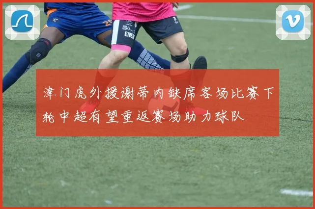 津门虎外援谢蒂内缺席客场比赛下轮中超有望重返赛场助力球队
