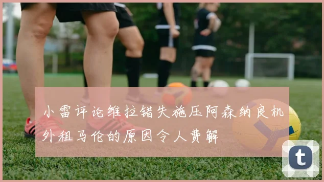 小雷评论维拉错失施压阿森纳良机外租马伦的原因令人费解